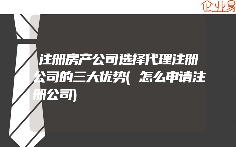 注册房产公司选择代理注册公司的三大优势(怎么申请注册公司)