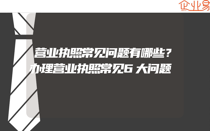 营业执照常见问题有哪些？办理营业执照常见6大问题