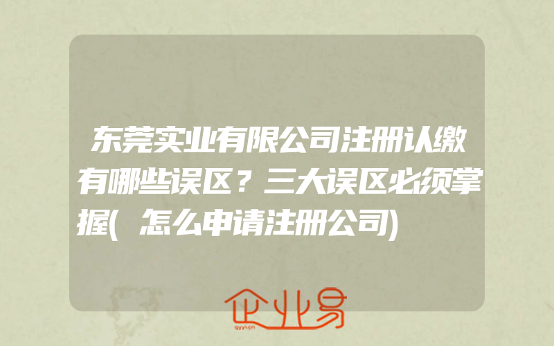 东莞实业有限公司注册认缴有哪些误区？三大误区必须掌握(怎么申请注册公司)