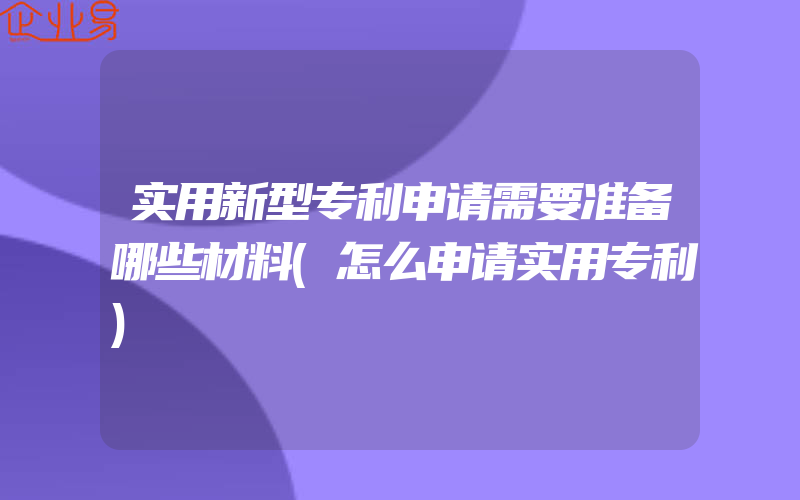 实用新型专利申请需要准备哪些材料(怎么申请实用专利)