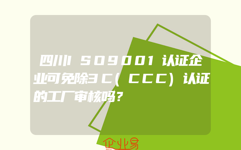 四川ISO9001认证企业可免除3C(CCC)认证的工厂审核吗？