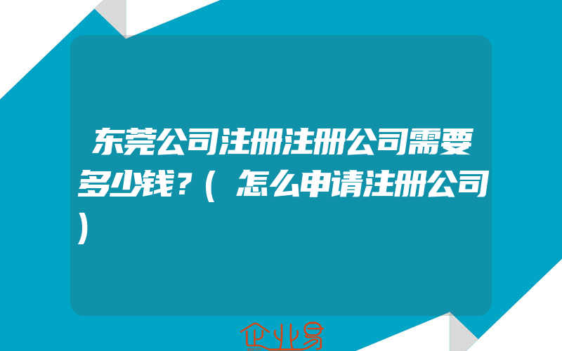 东莞公司注册注册公司需要多少钱？(怎么申请注册公司)