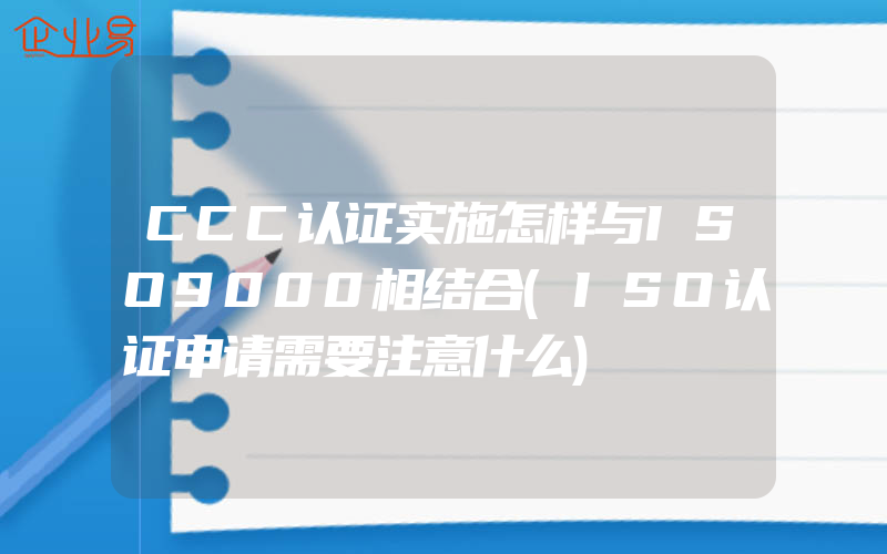 CCC认证实施怎样与ISO9000相结合(ISO认证申请需要注意什么)