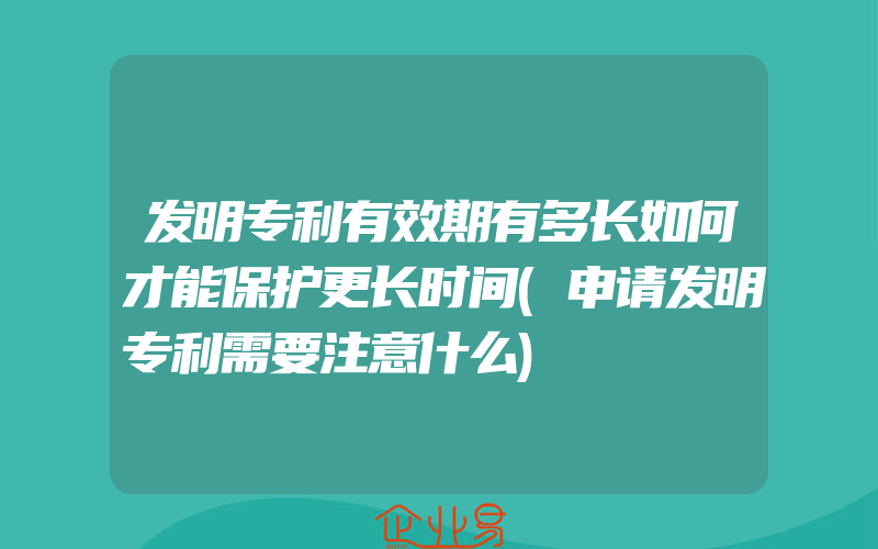 发明专利有效期有多长如何才能保护更长时间(申请发明专利需要注意什么)