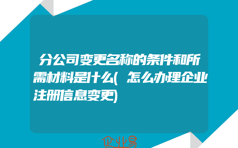 分公司变更名称的条件和所需材料是什么(怎么办理企业注册信息变更)