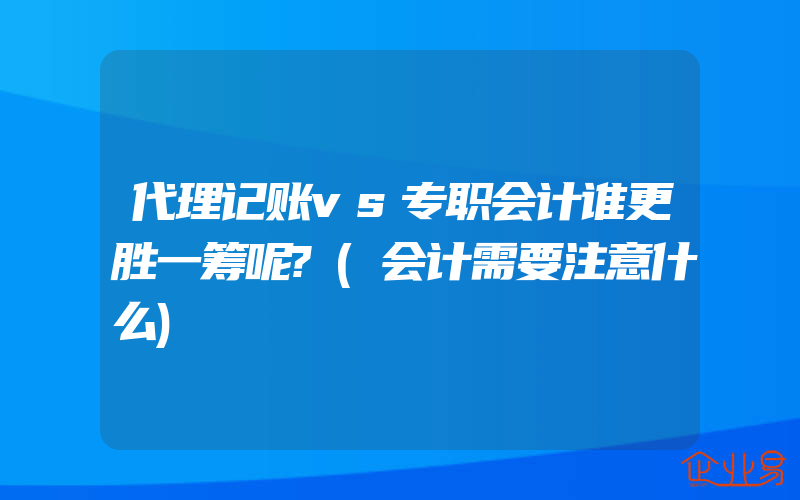 代理记账vs专职会计谁更胜一筹呢?(会计需要注意什么)