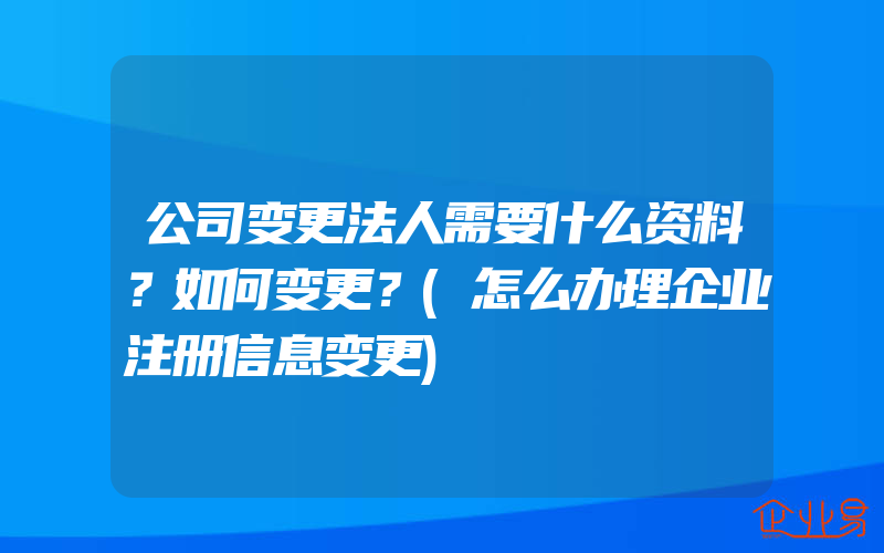 公司变更法人需要什么资料？如何变更？(怎么办理企业注册信息变更)