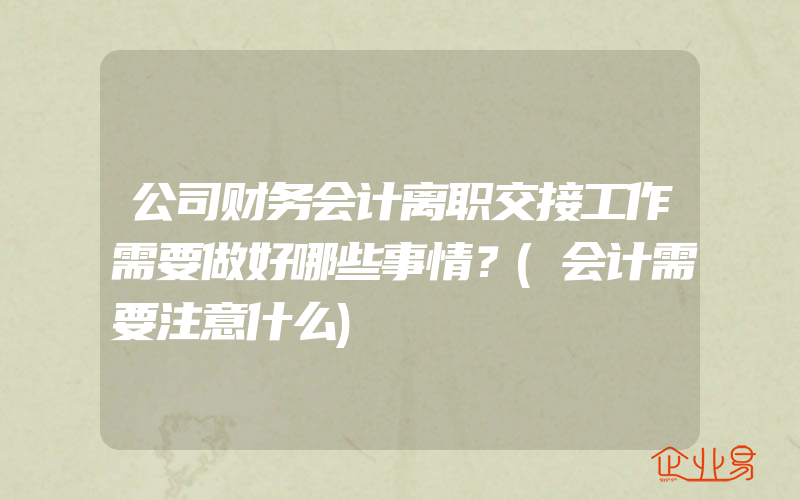 公司财务会计离职交接工作需要做好哪些事情？(会计需要注意什么)