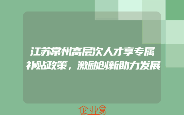 江苏常州高层次人才享专属补贴政策，激励创新助力发展