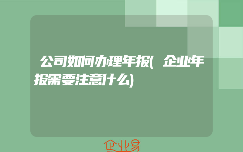 公司如何办理年报(企业年报需要注意什么)