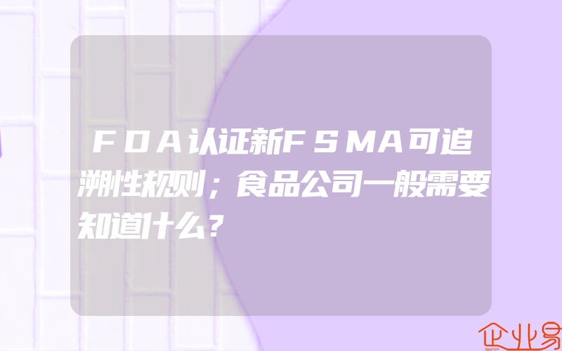 FDA认证新FSMA可追溯性规则；食品公司一般需要知道什么？