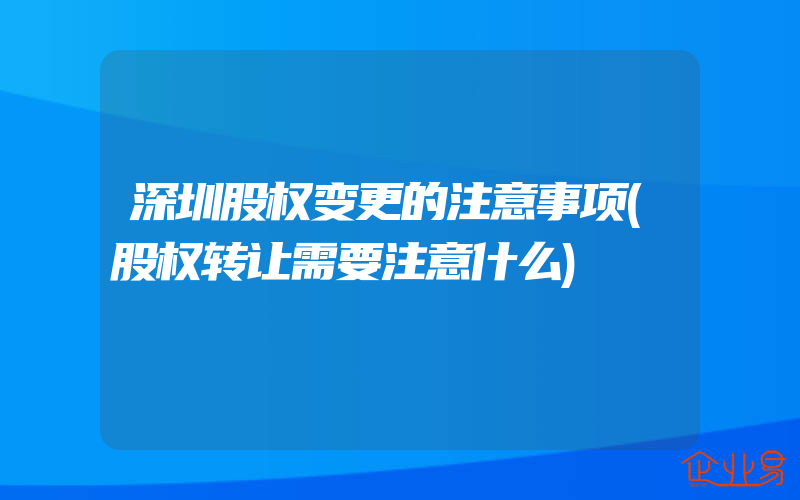 深圳股权变更的注意事项(股权转让需要注意什么)