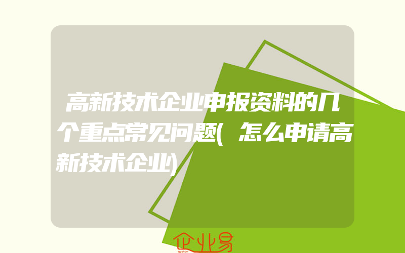 高新技术企业申报资料的几个重点常见问题(怎么申请高新技术企业)