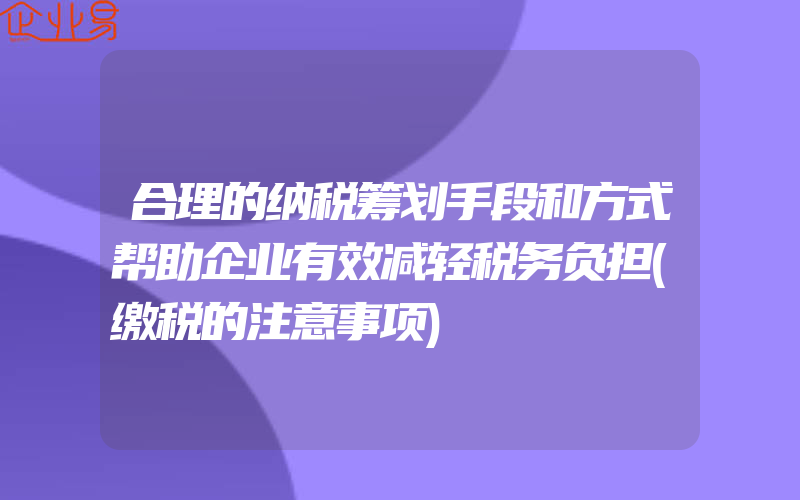 合理的纳税筹划手段和方式帮助企业有效减轻税务负担(缴税的注意事项)