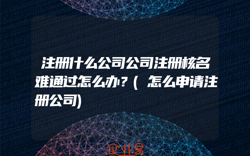 注册什么公司公司注册核名难通过怎么办？(怎么申请注册公司)