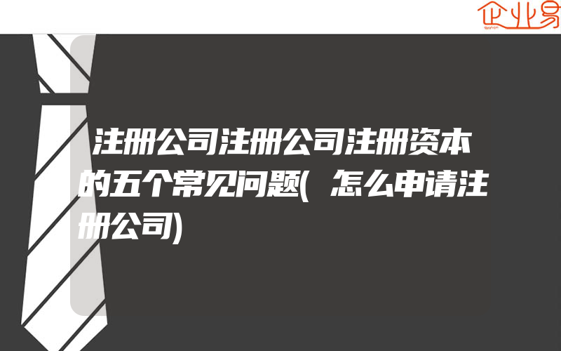 注册公司注册公司注册资本的五个常见问题(怎么申请注册公司)