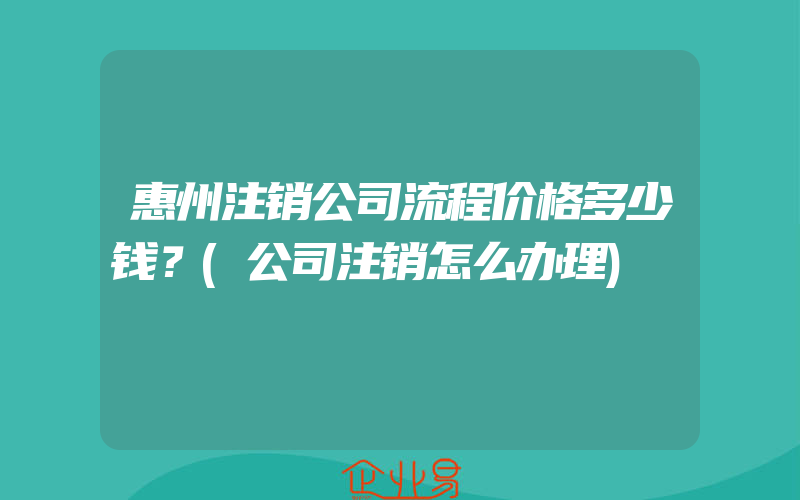 惠州注销公司流程价格多少钱？(公司注销怎么办理)