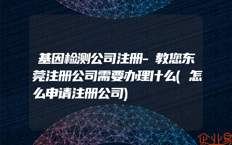 基因检测公司注册-教您东莞注册公司需要办理什么(怎么申请注册公司)