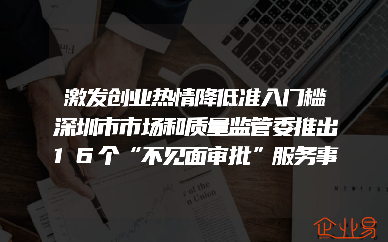 激发创业热情降低准入门槛深圳市市场和质量监管委推出16个“不见面审批”服务事项(创业需要注意什么)