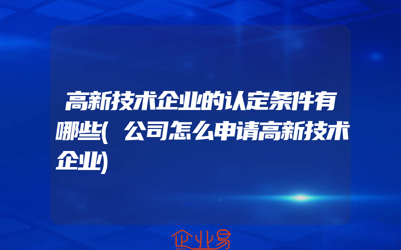 高新技术企业的认定条件有哪些(公司怎么申请高新技术企业)