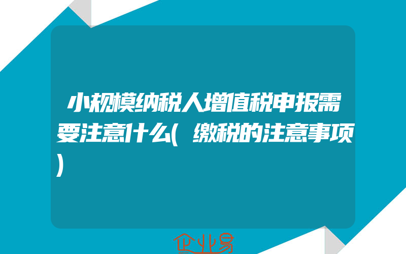 小规模纳税人增值税申报需要注意什么(缴税的注意事项)