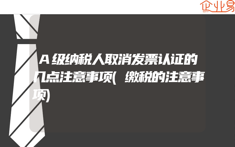 A级纳税人取消发票认证的几点注意事项(缴税的注意事项)