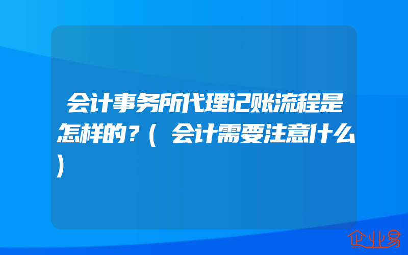 会计事务所代理记账流程是怎样的？(会计需要注意什么)