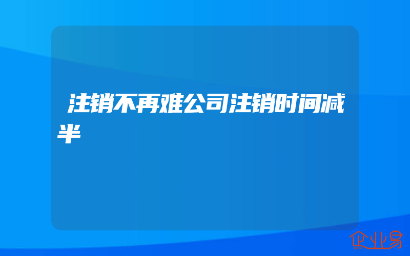 注销不再难公司注销时间减半