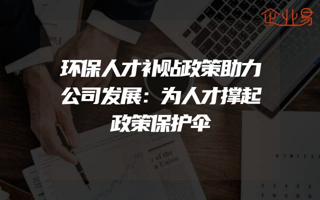 环保人才补贴政策助力公司发展：为人才撑起政策保护伞