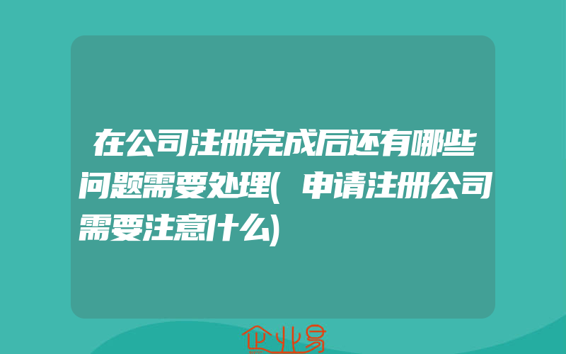 在公司注册完成后还有哪些问题需要处理(申请注册公司需要注意什么)