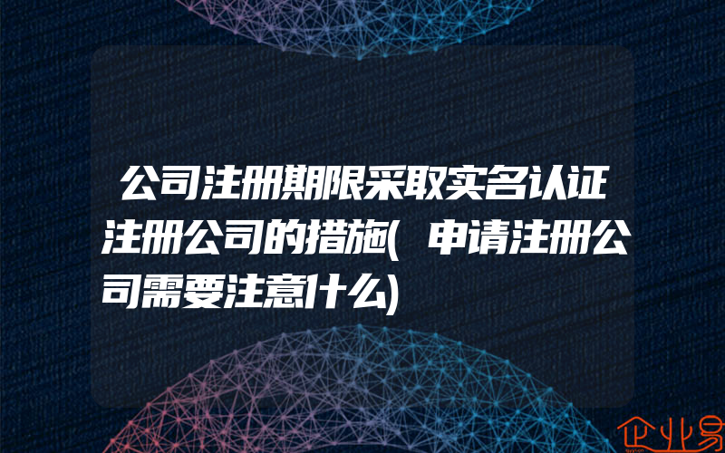 公司注册期限采取实名认证注册公司的措施(申请注册公司需要注意什么)