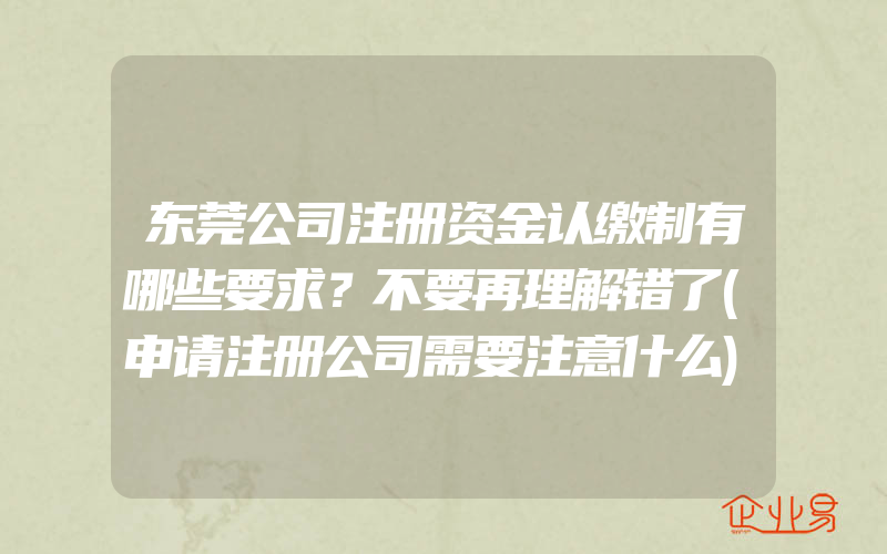 东莞公司注册资金认缴制有哪些要求？不要再理解错了(申请注册公司需要注意什么)