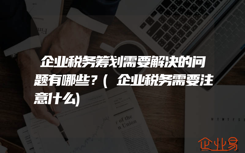 企业税务筹划需要解决的问题有哪些？(企业税务需要注意什么)