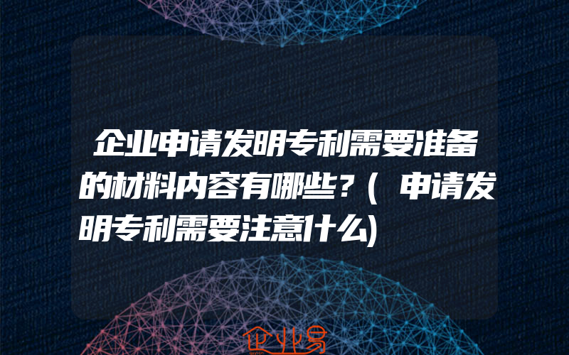 企业申请发明专利需要准备的材料内容有哪些？(申请发明专利需要注意什么)