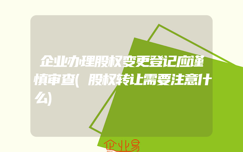 企业办理股权变更登记应谨慎审查(股权转让需要注意什么)