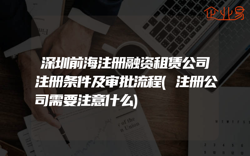 深圳前海注册融资租赁公司注册条件及审批流程(注册公司需要注意什么)