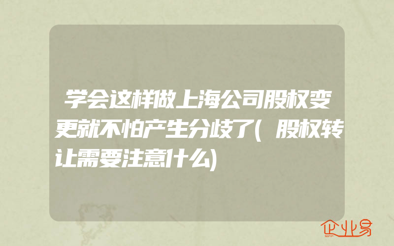 学会这样做上海公司股权变更就不怕产生分歧了(股权转让需要注意什么)