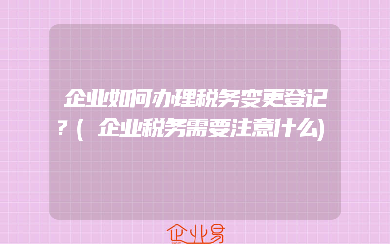 企业如何办理税务变更登记？(企业税务需要注意什么)