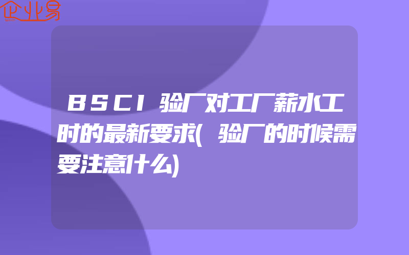 BSCI验厂对工厂薪水工时的最新要求(验厂的时候需要注意什么)