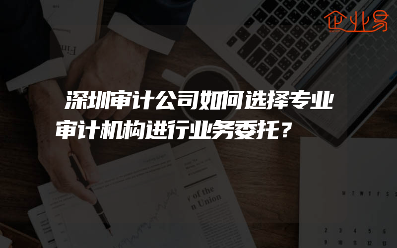 深圳审计公司如何选择专业审计机构进行业务委托？
