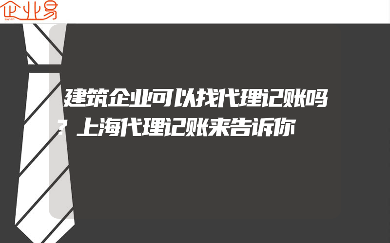 建筑企业可以找代理记账吗？上海代理记账来告诉你