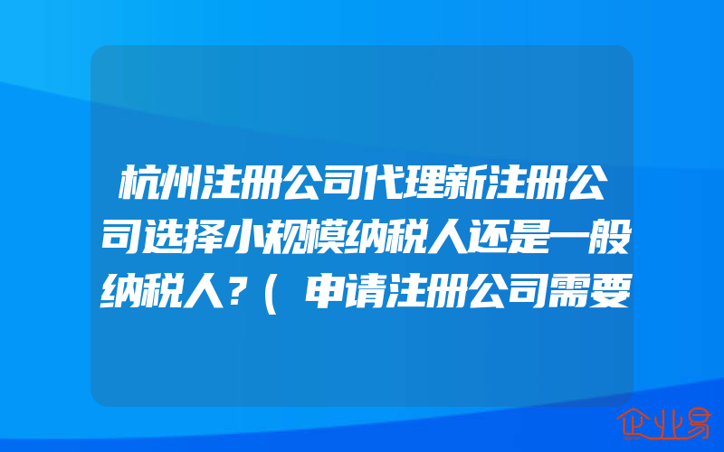 杭州注册公司代理新注册公司选择小规模纳税人还是一般纳税人？(申请注册公司需要注意什么)