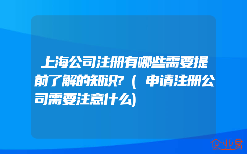 上海公司注册有哪些需要提前了解的知识?(申请注册公司需要注意什么)