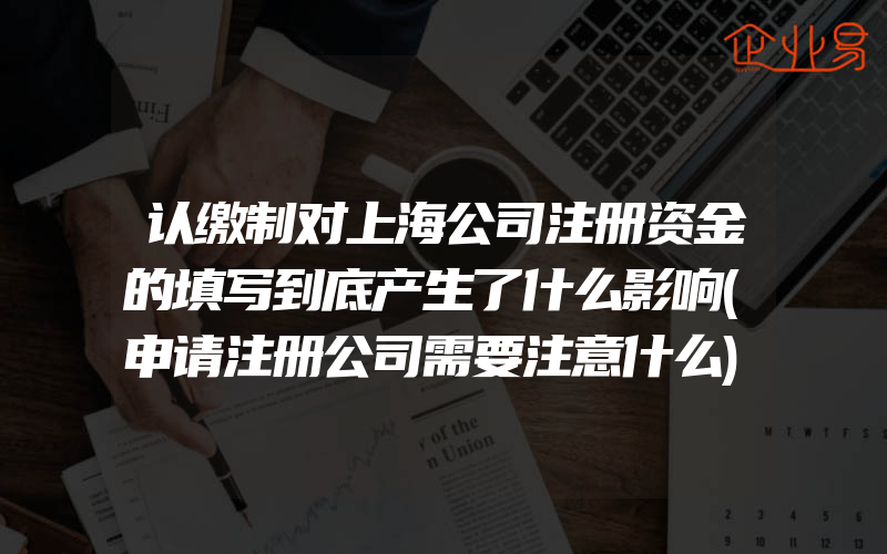 认缴制对上海公司注册资金的填写到底产生了什么影响(申请注册公司需要注意什么)