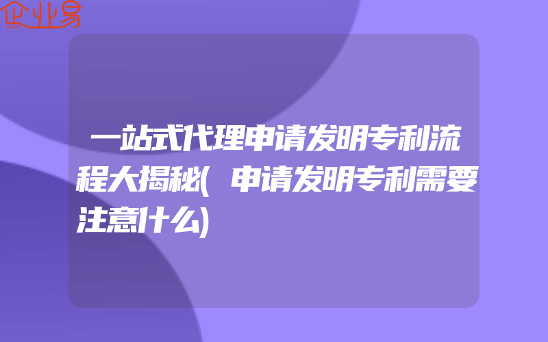 一站式代理申请发明专利流程大揭秘(申请发明专利需要注意什么)