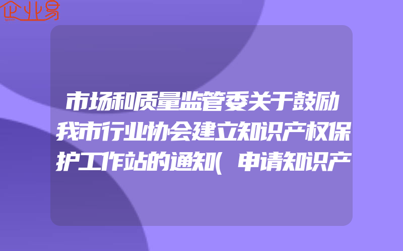 市场和质量监管委关于鼓励我市行业协会建立知识产权保护工作站的通知(申请知识产权需要注意什么)