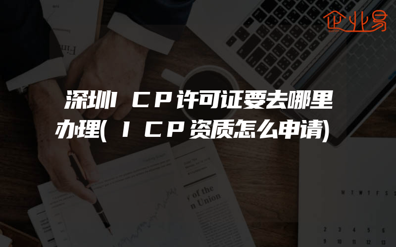 深圳ICP许可证要去哪里办理(ICP资质怎么申请)