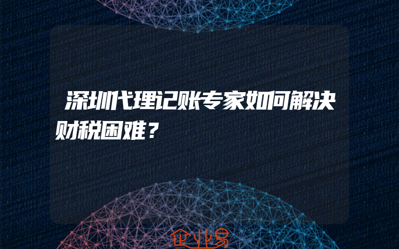 深圳代理记账专家如何解决财税困难？