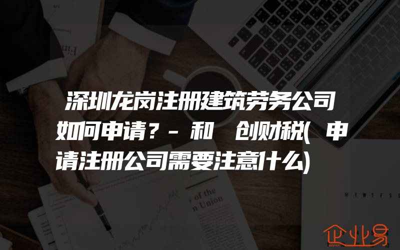 深圳龙岗注册建筑劳务公司如何申请？-和​创财税(申请注册公司需要注意什么)