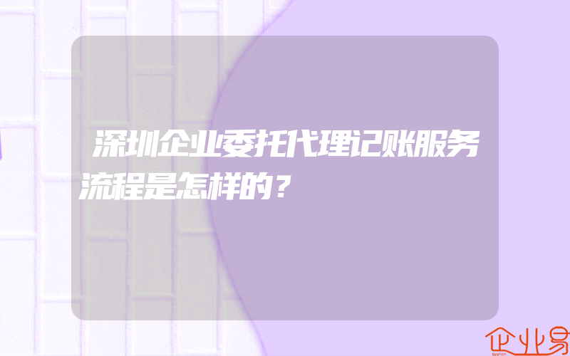 深圳企业委托代理记账服务流程是怎样的？